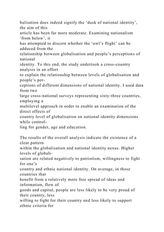 balisation does indeed signify the ‘dusk of national identity’,
the aim of this
article has been far more moderate. Examining nationalism
‘from below’, it
has attempted to discern whether the ‘owl’s flight’ can be
adduced from the
relationship between globalisation and people’s perceptions of
national
identity. To this end, the study undertook a cross-country
analysis in an effort
to explain the relationship between levels of globalisation and
people’s per-
ceptions of different dimensions of national identity. I used data
from two
large cross-national surveys representing sixty-three countries,
employing a
multilevel approach in order to enable an examination of the
direct effects of
country level of globalisation on national identity dimensions
while control-
ling for gender, age and education.
The results of the overall analysis indicate the existence of a
clear pattern
within the globalisation and national identity nexus. Higher
levels of globali-
sation are related negatively to patriotism, willingness to fight
for one’s
country and ethnic national identity. On average, in those
countries that
benefit from a relatively more free spread of ideas and
information, flow of
goods and capital, people are less likely to be very proud of
their country, less
willing to fight for their country and less likely to support
ethnic criteria for
 