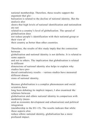 national membership. Therefore, these results support the
argument that glo-
balisation is related to the decline of national identity. But the
analysis also
shows that high levels of national identification and nationalism
are not
related to a country’s level of globalisation. The spread of
globalisation does
not reduce people’s identification with their national group or
their view of
their country as better than other countries.
Therefore, the results of this study imply that the connection
between
globalisation and national identity is not definite. It is related to
some aspects
and not to others. The implication that globalisation is related
to different
dimensions of national identity also helps to explain why
studies have pro-
duced contradictory results – various studies have measured
different dimen-
sions of national identity.
Because globalisation is a complex phenomenon and social
scientists have
long been debating its implicit impact, I also examined the
relations between
globalisation and ethnic national identity in comparison with
modernity (meas-
ured as economic development and urbanisation) and political
integration
(membership in the EU-15). The results indicate that while
these aspects also
reduce ethnic national identity, globalisation has a more
profound impact.
 