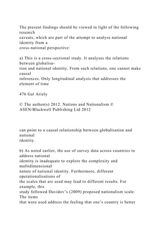 The present findings should be viewed in light of the following
research
caveats, which are part of the attempt to analyse national
identity from a
cross-national perspective:
a) This is a cross-sectional study. It analyses the relations
between globalisa-
tion and national identity. From such relations, one cannot make
causal
inferences. Only longitudinal analysis that addresses the
element of time
476 Gal Ariely
© The author(s) 2012. Nations and Nationalism ©
ASEN/Blackwell Publishing Ltd 2012
can point to a causal relationship between globalisation and
national
identity.
b) As noted earlier, the use of survey data across countries to
address national
identity is inadequate to explore the complexity and
multidimensional
nature of national identity. Furthermore, different
operationalisations of
the scales that are used may lead to different results. For
example, this
study followed Davidov’s (2009) proposed nationalism scale.
The items
that were used address the feeling that one’s country is better
 