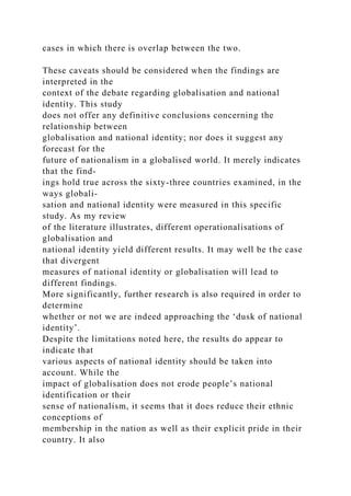 cases in which there is overlap between the two.
These caveats should be considered when the findings are
interpreted in the
context of the debate regarding globalisation and national
identity. This study
does not offer any definitive conclusions concerning the
relationship between
globalisation and national identity; nor does it suggest any
forecast for the
future of nationalism in a globalised world. It merely indicates
that the find-
ings hold true across the sixty-three countries examined, in the
ways globali-
sation and national identity were measured in this specific
study. As my review
of the literature illustrates, different operationalisations of
globalisation and
national identity yield different results. It may well be the case
that divergent
measures of national identity or globalisation will lead to
different findings.
More significantly, further research is also required in order to
determine
whether or not we are indeed approaching the ‘dusk of national
identity’.
Despite the limitations noted here, the results do appear to
indicate that
various aspects of national identity should be taken into
account. While the
impact of globalisation does not erode people’s national
identification or their
sense of nationalism, it seems that it does reduce their ethnic
conceptions of
membership in the nation as well as their explicit pride in their
country. It also
 