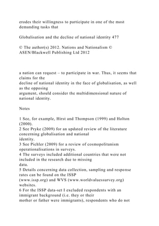 erodes their willingness to participate in one of the most
demanding tasks that
Globalisation and the decline of national identity 477
© The author(s) 2012. Nations and Nationalism ©
ASEN/Blackwell Publishing Ltd 2012
a nation can request – to participate in war. Thus, it seems that
claims for the
decline of national identity in the face of globalisation, as well
as the opposing
argument, should consider the multidimensional nature of
national identity.
Notes
1 See, for example, Hirst and Thompson (1999) and Holton
(2000).
2 See Pryke (2009) for an updated review of the literature
concerning globalisation and national
identity.
3 See Pichler (2009) for a review of cosmopolitanism
operationalisations in surveys.
4 The surveys included additional countries that were not
included in the research due to missing
data.
5 Details concerning data collection, sampling and response
rates can be found on the ISSP
(www.issp.org) and WVS (www.worldvaluessurvey.org)
websites.
6 For the ISSP data-set I excluded respondents with an
immigrant background (i.e. they or their
mother or father were immigrants), respondents who do not
 