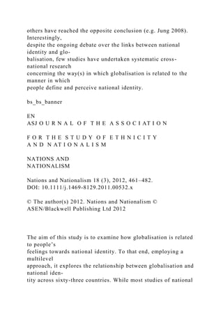 others have reached the opposite conclusion (e.g. Jung 2008).
Interestingly,
despite the ongoing debate over the links between national
identity and glo-
balisation, few studies have undertaken systematic cross-
national research
concerning the way(s) in which globalisation is related to the
manner in which
people define and perceive national identity.
bs_bs_banner
EN
ASJ O U R N A L O F T H E A S S O C I AT I O N
F O R T H E S T U D Y O F E T H N I C I T Y
A N D N AT I O N A L I S M
NATIONS AND
NATIONALISM
Nations and Nationalism 18 (3), 2012, 461–482.
DOI: 10.1111/j.1469-8129.2011.00532.x
© The author(s) 2012. Nations and Nationalism ©
ASEN/Blackwell Publishing Ltd 2012
The aim of this study is to examine how globalisation is related
to people’s
feelings towards national identity. To that end, employing a
multilevel
approach, it explores the relationship between globalisation and
national iden-
tity across sixty-three countries. While most studies of national
 