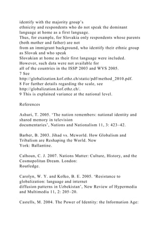 identify with the majority group’s
ethnicity and respondents who do not speak the dominant
language at home as a first language.
Thus, for example, for Slovakia only respondents whose parents
(both mother and father) are not
from an immigrant background, who identify their ethnic group
as Slovak and who speak
Slovakian at home as their first language were included.
However, such data were not available for
all of the countries in the ISSP 2003 and WVS 2005.
7 See
http://globalization.kof.ethz.ch/static/pdf/method_2010.pdf.
8 For further details regarding the scale, see
http://globalization.kof.ethz.ch/.
9 This is explained variance at the national level.
References
Ashuri, T. 2005. ‘The nation remembers: national identity and
shared memory in television
documentaries’, Nations and Nationalism 11, 3: 423–42.
Barber, B. 2003. Jihad vs. Mcworld. How Globalism and
Tribalism are Reshaping the World. New
York: Ballantine.
Calhoun, C. J. 2007. Nations Matter: Culture, History, and the
Cosmopolitan Dream. London:
Routledge.
Carolyn, W. Y. and Kolko, B. E. 2005. ‘Resistance to
globalization: language and internet
diffusion patterns in Uzbekistan’, New Review of Hypermedia
and Multimedia 11, 2: 205–20.
Castells, M. 2004. The Power of Identity: the Information Age:
 