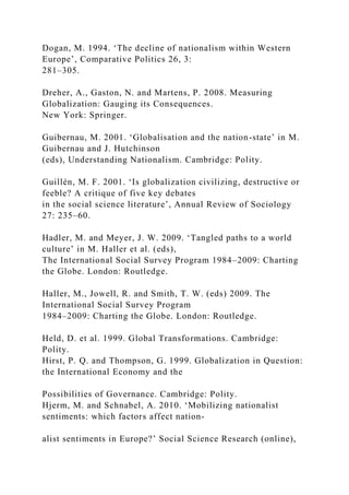Dogan, M. 1994. ‘The decline of nationalism within Western
Europe’, Comparative Politics 26, 3:
281–305.
Dreher, A., Gaston, N. and Martens, P. 2008. Measuring
Globalization: Gauging its Consequences.
New York: Springer.
Guibernau, M. 2001. ‘Globalisation and the nation-state’ in M.
Guibernau and J. Hutchinson
(eds), Understanding Nationalism. Cambridge: Polity.
Guillén, M. F. 2001. ‘Is globalization civilizing, destructive or
feeble? A critique of five key debates
in the social science literature’, Annual Review of Sociology
27: 235–60.
Hadler, M. and Meyer, J. W. 2009. ‘Tangled paths to a world
culture’ in M. Haller et al. (eds),
The International Social Survey Program 1984–2009: Charting
the Globe. London: Routledge.
Haller, M., Jowell, R. and Smith, T. W. (eds) 2009. The
International Social Survey Program
1984–2009: Charting the Globe. London: Routledge.
Held, D. et al. 1999. Global Transformations. Cambridge:
Polity.
Hirst, P. Q. and Thompson, G. 1999. Globalization in Question:
the International Economy and the
Possibilities of Governance. Cambridge: Polity.
Hjerm, M. and Schnabel, A. 2010. ‘Mobilizing nationalist
sentiments: which factors affect nation-
alist sentiments in Europe?’ Social Science Research (online),
 