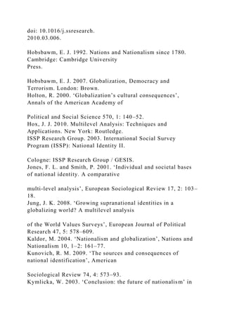 doi: 10.1016/j.ssresearch.
2010.03.006.
Hobsbawm, E. J. 1992. Nations and Nationalism since 1780.
Cambridge: Cambridge University
Press.
Hobsbawm, E. J. 2007. Globalization, Democracy and
Terrorism. London: Brown.
Holton, R. 2000. ‘Globalization’s cultural consequences’,
Annals of the American Academy of
Political and Social Science 570, 1: 140–52.
Hox, J. J. 2010. Multilevel Analysis: Techniques and
Applications. New York: Routledge.
ISSP Research Group. 2003. International Social Survey
Program (ISSP): National Identity II.
Cologne: ISSP Research Group / GESIS.
Jones, F. L. and Smith, P. 2001. ‘Individual and societal bases
of national identity. A comparative
multi-level analysis’, European Sociological Review 17, 2: 103–
18.
Jung, J. K. 2008. ‘Growing supranational identities in a
globalizing world? A multilevel analysis
of the World Values Surveys’, European Journal of Political
Research 47, 5: 578–609.
Kaldor, M. 2004. ‘Nationalism and globalization’, Nations and
Nationalism 10, 1–2: 161–77.
Kunovich, R. M. 2009. ‘The sources and consequences of
national identification’, American
Sociological Review 74, 4: 573–93.
Kymlicka, W. 2003. ‘Conclusion: the future of nationalism’ in
 
