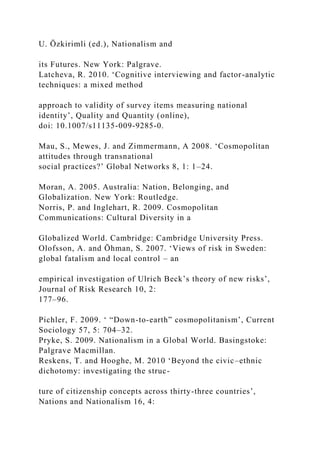 U. Özkirimli (ed.), Nationalism and
its Futures. New York: Palgrave.
Latcheva, R. 2010. ‘Cognitive interviewing and factor-analytic
techniques: a mixed method
approach to validity of survey items measuring national
identity’, Quality and Quantity (online),
doi: 10.1007/s11135-009-9285-0.
Mau, S., Mewes, J. and Zimmermann, A 2008. ‘Cosmopolitan
attitudes through transnational
social practices?’ Global Networks 8, 1: 1–24.
Moran, A. 2005. Australia: Nation, Belonging, and
Globalization. New York: Routledge.
Norris, P. and Inglehart, R. 2009. Cosmopolitan
Communications: Cultural Diversity in a
Globalized World. Cambridge: Cambridge University Press.
Olofsson, A. and Öhman, S. 2007. ‘Views of risk in Sweden:
global fatalism and local control – an
empirical investigation of Ulrich Beck’s theory of new risks’,
Journal of Risk Research 10, 2:
177–96.
Pichler, F. 2009. ‘ “Down-to-earth” cosmopolitanism’, Current
Sociology 57, 5: 704–32.
Pryke, S. 2009. Nationalism in a Global World. Basingstoke:
Palgrave Macmillan.
Reskens, T. and Hooghe, M. 2010 ‘Beyond the civic–ethnic
dichotomy: investigating the struc-
ture of citizenship concepts across thirty-three countries’,
Nations and Nationalism 16, 4:
 
