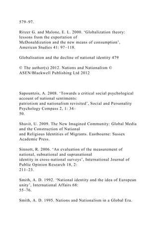 579–97.
Ritzer G. and Malone, E. L. 2000. ‘Globalization theory:
lessons from the exportation of
McDonaldization and the new means of consumption’,
American Studies 41: 97–118.
Globalisation and the decline of national identity 479
© The author(s) 2012. Nations and Nationalism ©
ASEN/Blackwell Publishing Ltd 2012
Sapountzis, A. 2008. ‘Towards a critical social psychological
account of national sentiments:
patriotism and nationalism revisited’, Social and Personality
Psychology Compass 2, 1: 34–
50.
Shavit, U. 2009. The New Imagined Community: Global Media
and the Construction of National
and Religious Identities of Migrants. Eastbourne: Sussex
Academic Press.
Sinnott, R. 2006. ‘An evaluation of the measurement of
national, subnational and supranational
identity in cross-national surveys’, International Journal of
Public Opinion Research 18, 2:
211–23.
Smith, A. D. 1992. ‘National identity and the idea of European
unity’, International Affairs 68:
55–76.
Smith, A. D. 1995. Nations and Nationalism in a Global Era.
 