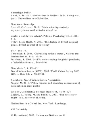 Cambridge: Polity.
Smith, A. D. 2007. ‘Nationalism in decline?’ in M. Young et al.
(eds), Nationalism in a Global Era.
New York: Routledge.
Staerklé, C. C. et al. 2010. ‘Ethnic minority–majority
asymmetry in national attitudes around the
world: a multilevel analysis’, Political Psychology 31, 4: 491–
519.
Tilley, J. and Heath, A. 2007. ‘The decline of British national
pride’, British Journal of Sociology
58, 4: 661–78.
Tønnesson, S. 2004. ‘Globalizing national states’, Nations and
Nationalism 10, 1–2: 179–94.
Waisbord, S. 2004. ‘McTV: understanding the global popularity
of television formats’, Television
New Media 5, 4: 359–83.
World Values Survey (WVS). 2005. World Values Survey 2005,
Official Data File v. 20090901.
Stockholm: World Values Survey Association.
Wright, M. 2011. ‘Policy regimes and normative conceptions of
nationalism in mass public
opinion’, Comparative Political Studies 44, 5: 598–624.
Zuelow, E., Young, M. and Strum, A. 2007. ‘The owl’s early
flight’ in E. Zuelow et al. (eds),
Nationalism in a Global Era. New York: Routledge.
480 Gal Ariely
© The author(s) 2012. Nations and Nationalism ©
 