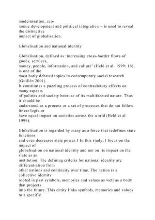 modernisation, eco-
nomic development and political integration – is used to reveal
the distinctive
impact of globalisation.
Globalisation and national identity
Globalisation, defined as ‘increasing cross-border flows of
goods, services,
money, people, information, and culture’ (Held et al. 1999: 16),
is one of the
most hotly debated topics in contemporary social research
(Guillén 2001).
It constitutes a puzzling process of contradictory effects on
many aspects
of politics and society because of its multifaceted nature. Thus
it should be
understood as a process or a set of processes that do not follow
linear logic or
have equal impact on societies across the world (Held et al.
1999).
Globalisation is regarded by many as a force that redefines state
functions
and even decreases state power.1 In this study, I focus on the
impact of
globalisation on national identity and not on its impact on the
state as an
institution. The defining criteria for national identity are
differentiation from
other nations and continuity over time. The nation is a
collective identity
rooted in past symbols, memories and values as well as a body
that projects
into the future. This entity links symbols, memories and values
to a specific
 