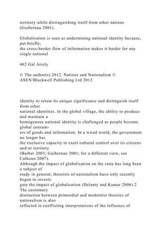territory while distinguishing itself from other nations
(Guibernau 2001).
Globalisation is seen as undermining national identity because,
put briefly,
the cross-border flow of information makes it harder for any
single national
462 Gal Ariely
© The author(s) 2012. Nations and Nationalism ©
ASEN/Blackwell Publishing Ltd 2012
identity to retain its unique significance and distinguish itself
from other
national identities. In the global village, the ability to produce
and maintain a
homogenous national identity is challenged as people become
global consum-
ers of goods and information. In a wired world, the government
no longer has
the exclusive capacity to exert cultural control over its citizens
and/or territory
(Barber 2003; Guibernau 2001; for a different view, see
Calhoun 2007).
Although the impact of globalisation on the state has long been
a subject of
study in general, theorists of nationalism have only recently
begun to investi-
gate the impact of globalisation (Delanty and Kumar 2006).2
The customary
distinction between primordial and modernist theories of
nationalism is also
reflected in conflicting interpretations of the influence of
 