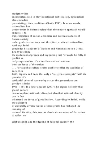 modernity has
an important role to play in national mobilisation, nationalism
also embodies
pre-existing ethnic traditions (Smith 1995). In other words,
nationalism has
deeper roots in human society than the modern approach would
suggest. The
transformation of social, economic and political aspects of
human society
under globalisation does not, therefore, eradicate nationalism.
Anthony Smith
concludes his account of Nations and Nationalism in a Global
Era by rejecting
the modernist approach and suggesting that ‘it would be folly to
predict an
early supersession of nationalism and an imminent
transcendence of the nation
. . . For a global culture seems unable to offer the qualities of
collective
faith, dignity and hope that only a “religious surrogate” with its
promise of a
territorial cultural community across the generations can
provide’ (Smith
1995: 160). In a later account (2007), he argues not only that
global culture
cannot replace national culture but also that national identity
can in fact
withstand the force of globalisation. According to Smith, while
the existence
of culturally diverse waves of immigrants has reshaped the
meaning of
national identity, this process also leads members of the nation
to reflect on
Globalisation and the decline of national identity 463
 