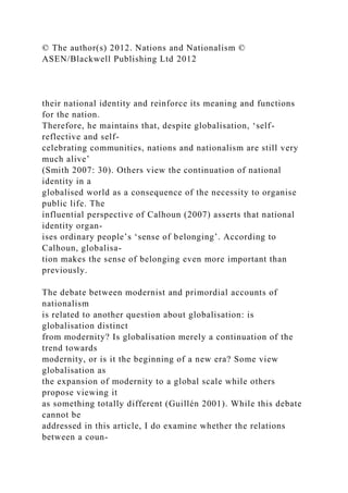 © The author(s) 2012. Nations and Nationalism ©
ASEN/Blackwell Publishing Ltd 2012
their national identity and reinforce its meaning and functions
for the nation.
Therefore, he maintains that, despite globalisation, ‘self-
reflective and self-
celebrating communities, nations and nationalism are still very
much alive’
(Smith 2007: 30). Others view the continuation of national
identity in a
globalised world as a consequence of the necessity to organise
public life. The
influential perspective of Calhoun (2007) asserts that national
identity organ-
ises ordinary people’s ‘sense of belonging’. According to
Calhoun, globalisa-
tion makes the sense of belonging even more important than
previously.
The debate between modernist and primordial accounts of
nationalism
is related to another question about globalisation: is
globalisation distinct
from modernity? Is globalisation merely a continuation of the
trend towards
modernity, or is it the beginning of a new era? Some view
globalisation as
the expansion of modernity to a global scale while others
propose viewing it
as something totally different (Guillén 2001). While this debate
cannot be
addressed in this article, I do examine whether the relations
between a coun-
 