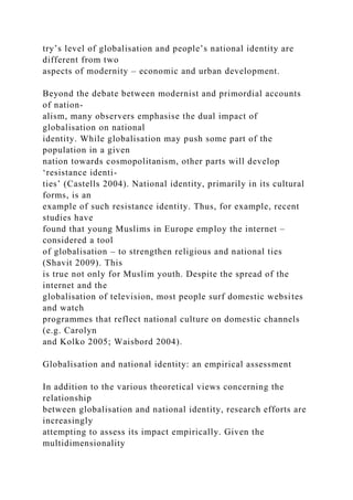 try’s level of globalisation and people’s national identity are
different from two
aspects of modernity – economic and urban development.
Beyond the debate between modernist and primordial accounts
of nation-
alism, many observers emphasise the dual impact of
globalisation on national
identity. While globalisation may push some part of the
population in a given
nation towards cosmopolitanism, other parts will develop
‘resistance identi-
ties’ (Castells 2004). National identity, primarily in its cultural
forms, is an
example of such resistance identity. Thus, for example, recent
studies have
found that young Muslims in Europe employ the internet –
considered a tool
of globalisation – to strengthen religious and national ties
(Shavit 2009). This
is true not only for Muslim youth. Despite the spread of the
internet and the
globalisation of television, most people surf domestic websites
and watch
programmes that reflect national culture on domestic channels
(e.g. Carolyn
and Kolko 2005; Waisbord 2004).
Globalisation and national identity: an empirical assessment
In addition to the various theoretical views concerning the
relationship
between globalisation and national identity, research efforts are
increasingly
attempting to assess its impact empirically. Given the
multidimensionality
 
