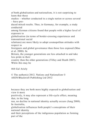 of both globalisation and nationalism, it is not surprising to
learn that these
studies – whether conducted in a single nation or across several
– have pro-
duced mixed results. Thus, in Germany, for example, a study
conducted
among German citizens found that people with a higher level of
exposure to
globalisation (in terms of border-crossing experiences and
transnational social
relations) are more likely to adopt cosmopolitan attitudes with
respect to
foreigners and global governance than those less exposed (Mau
et al. 2008). In
Britain, the younger generations are less attached to and take
less pride in their
country than the older generations (Tilley and Heath 2007).
While this may be
464 Gal Ariely
© The author(s) 2012. Nations and Nationalism ©
ASEN/Blackwell Publishing Ltd 2012
because they are both more highly exposed to globalisation and
view it more
positively, it may also represent a life-cycle effect, meaning
that, in the long
run, no decline in national identity actually occurs (Jung 2008).
In Australia,
globalisation influences both people’s conceptions of their
national identity
and their perceptions of the indigenous population as forming
part of the
 