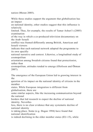 nation (Moran 2005).
While these studies support the argument that globalisation has
an impact
on national identity, other studies suggest that this influence is
relatively
limited. Thus, for example, the results of Tamar Ashuri’s (2005)
examination
of the way in which a co-produced television documentary on
the Arab–Israeli
conflict was framed differently among British, American and
Israeli viewers
indicate that each national network adapted the programme to
its own specific
national narrative and context. Likewise, a longitudinal study of
cosmopolitan
orientation among Swedish citizens found that protectionist,
rather than
cosmopolitan, attitudes tended to emerge (Olofsson and Öhman
2007).
The emergence of the European Union led to growing interest in
the
question of its impact on the national identity of citizens in the
member
states. While European integration is different from
globalisation, there are
some similar aspects, like the increasing communication beyond
the national
borders that led research to expect the decline of national
identity. Neverthe-
less, there is no clear evidence that any systematic decline of
national identity
is taking place. Some (e.g. Dogan 1994) have found that
national identification
is indeed declining in the older member states (EU-15), while
 