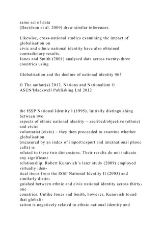 same set of data
(Davidson et al. 2009) drew similar inferences.
Likewise, cross-national studies examining the impact of
globalisation on
civic and ethnic national identity have also obtained
contradictory results.
Jones and Smith (2001) analysed data across twenty-three
countries using
Globalisation and the decline of national identity 465
© The author(s) 2012. Nations and Nationalism ©
ASEN/Blackwell Publishing Ltd 2012
the ISSP National Identity I (1995). Initially distinguishing
between two
aspects of ethnic national identity – ascribed/objective (ethnic)
and civic/
voluntarist (civic) – they then proceeded to examine whether
globalisation
(measured by an index of import/export and international phone
calls) is
related to these two dimensions. Their results do not indicate
any significant
relationship. Robert Kunovich’s later study (2009) employed
virtually iden-
tical items from the ISSP National Identity II (2003) and
similarly distin-
guished between ethnic and civic national identity across thirty-
one
countries. Unlike Jones and Smith, however, Kunovich found
that globali-
sation is negatively related to ethnic national identity and
 