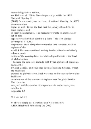 methodology (for a review,
see Haller et al. 2009). More importantly, while the ISSP
National Identity II
(2003) focuses solely on the issue of national identity, the WVS
examines other
topics as well. Given the fact that the surveys thus differ in
their contexts and
in their measurements, it appeared preferable to analyse each
set of data
separately rather than combining them. This step yielded
coverage of 116,562
respondents from sixty-three countries that represent various
regions of the
world.4 This cross-national variety further affords a relatively
robust exami-
nation of the country-level variable adopted herein – the level
of globalisation
– because the data-sets include both hyper-globalised countries,
such as the
UK and Canada, and countries such as Iran and Rwanda, which
are much less
exposed to globalisation. Such variance at the country level also
facilitates
examination of the alternative explanations for globalisation.
The countries
analysed and the number of respondents in each country are
detailed in
Appendix 1.5
466 Gal Ariely
© The author(s) 2012. Nations and Nationalism ©
ASEN/Blackwell Publishing Ltd 2012
 