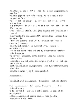 Both the ISSP and the WVS collected data from a representative
sample of
the adult population in each country. As such, they include
respondents from
the ‘core national group’ (e.g. Slovakians in Slovakia) as well
as minorities
(e.g. Hungarians in Slovakia). While in some countries, like the
USA, percep-
tions of national identity among the majority are quite similar to
those of
minorities (Citrin and Sears 2009), across other countries there
are substantive
differences (Staerklé et al. 2010). However, the ability to
distinguish between
majority and minority in a systematic way across all the
countries in the
data-set is limited by the availability of relevant and identical
variables across
the surveys – especially as the countries in the data-set also
include multina-
tional states and not just nation-states in which a ‘core national
group’ can be
identified. Nevertheless, replicating the analysis after excluding
minorities
from the samples yields the same results.6
Measurements
Individual-level measurements: dimensions of national identity
The only consensus to have emerged from the research on
national identity
to date is that it constitutes a multidimensional concept. In
consequence,
little agreement exists among scholars regarding the
measurements of national
 