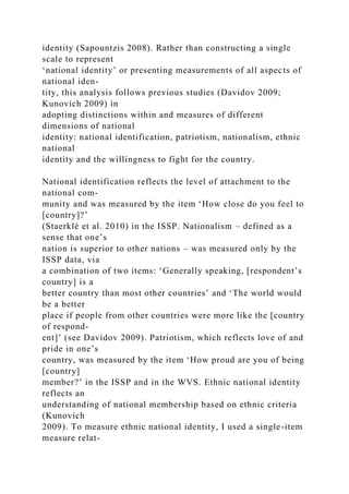identity (Sapountzis 2008). Rather than constructing a single
scale to represent
‘national identity’ or presenting measurements of all aspects of
national iden-
tity, this analysis follows previous studies (Davidov 2009;
Kunovich 2009) in
adopting distinctions within and measures of different
dimensions of national
identity: national identification, patriotism, nationalism, ethnic
national
identity and the willingness to fight for the country.
National identification reflects the level of attachment to the
national com-
munity and was measured by the item ‘How close do you feel to
[country]?’
(Staerklé et al. 2010) in the ISSP. Nationalism – defined as a
sense that one’s
nation is superior to other nations – was measured only by the
ISSP data, via
a combination of two items: ‘Generally speaking, [respondent’s
country] is a
better country than most other countries’ and ‘The world would
be a better
place if people from other countries were more like the [country
of respond-
ent]’ (see Davidov 2009). Patriotism, which reflects love of and
pride in one’s
country, was measured by the item ‘How proud are you of being
[country]
member?’ in the ISSP and in the WVS. Ethnic national identity
reflects an
understanding of national membership based on ethnic criteria
(Kunovich
2009). To measure ethnic national identity, I used a single-item
measure relat-
 