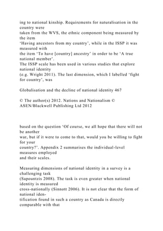 ing to national kinship. Requirements for naturalisation in the
country were
taken from the WVS, the ethnic component being measured by
the item
‘Having ancestors from my country’, while in the ISSP it was
measured with
the item ‘To have [country] ancestry’ in order to be ‘A true
national member’.
The ISSP scale has been used in various studies that explore
national identity
(e.g. Wright 2011). The last dimension, which I labelled ‘fight
for country’, was
Globalisation and the decline of national identity 467
© The author(s) 2012. Nations and Nationalism ©
ASEN/Blackwell Publishing Ltd 2012
based on the question ‘Of course, we all hope that there will not
be another
war, but if it were to come to that, would you be willing to fight
for your
country?’. Appendix 2 summarises the individual-level
measures employed
and their scales.
Measuring dimensions of national identity in a survey is a
challenging task
(Sapountzis 2008). The task is even greater when national
identity is measured
cross-nationally (Sinnott 2006). It is not clear that the form of
national iden-
tification found in such a country as Canada is directly
comparable with that
 