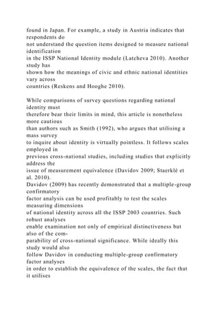 found in Japan. For example, a study in Austria indicates that
respondents do
not understand the question items designed to measure national
identification
in the ISSP National Identity module (Latcheva 2010). Another
study has
shown how the meanings of civic and ethnic national identities
vary across
countries (Reskens and Hooghe 2010).
While comparisons of survey questions regarding national
identity must
therefore bear their limits in mind, this article is nonetheless
more cautious
than authors such as Smith (1992), who argues that utilising a
mass survey
to inquire about identity is virtually pointless. It follows scales
employed in
previous cross-national studies, including studies that explicitly
address the
issue of measurement equivalence (Davidov 2009; Staerklé et
al. 2010).
Davidov (2009) has recently demonstrated that a multiple-group
confirmatory
factor analysis can be used profitably to test the scales
measuring dimensions
of national identity across all the ISSP 2003 countries. Such
robust analyses
enable examination not only of empirical distinctiveness but
also of the com-
parability of cross-national significance. While ideally this
study would also
follow Davidov in conducting multiple-group confirmatory
factor analyses
in order to establish the equivalence of the scales, the fact that
it utilises
 