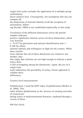 single-item scales excludes the application of a multiple-group
confirmatory
factor analysis here. Consequently, the assumption that one can
compare all
the dimensions of national identity (with the exception of
nationalism, follow-
ing Davidov 2009) is not established empirically in this study.
Correlation of the different dimensions across the pooled
samples indicates
positive significant relations across all these dimensions, which
vary between
r = 0.327 for patriotism and national identification and r =
0.108 for ethnic
national identity and willingness to fight for the country. While
these correla-
tions indicate that all of these dimensions are related to one
another, they
also imply that relations are not high enough to indicate a point
where there
is full overlapping among the dimensions. Again, the use of a
single-item
scale undermines the possibility of using a factor approach to
validate these
differences.
Country-level measurements
Globalisation: I used the KOF index of globalisation (Dreher et
al. 2008). This
index defines globalisation as the ‘process of creating networks
of connections
among actors at multicontinental distances, mediated through a
variety of flows
468 Gal Ariely
 