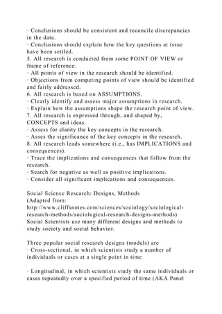 · Conclusions should be consistent and reconcile discrepancies
in the data.
· Conclusions should explain how the key questions at issue
have been settled.
5. All research is conducted from some POINT OF VIEW or
frame of reference.
· All points of view in the research should be identified.
· Objections from competing points of view should be identified
and fairly addressed.
6. All research is based on ASSUMPTIONS.
· Clearly identify and assess major assumptions in research.
· Explain how the assumptions shape the research point of view.
7. All research is expressed through, and shaped by,
CONCEPTS and ideas.
· Assess for clarity the key concepts in the research.
· Asses the significance of the key concepts in the research.
8. All research leads somewhere (i.e., has IMPLICATIONS and
consequences).
· Trace the implications and consequences that follow from the
research.
· Search for negative as well as positive implications.
· Consider all significant implications and consequences.
Social Science Research: Designs, Methods
(Adapted from:
http://www.cliffsnotes.com/sciences/sociology/sociological-
research-methods/sociological-research-designs-methods)
Social Scientists use many different designs and methods to
study society and social behavior.
Three popular social research designs (models) are
· Cross‐sectional, in which scientists study a number of
individuals or cases at a single point in time
· Longitudinal, in which scientists study the same individuals or
cases repeatedly over a specified period of time (AKA Panel
 