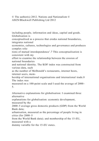 © The author(s) 2012. Nations and Nationalism ©
ASEN/Blackwell Publishing Ltd 2012
including people, information and ideas, capital and goods.
Globalisation is
conceptualised as a process that erodes national boundaries,
integrates national
economies, cultures, technologies and governance and produces
complex rela-
tions of mutual interdependence’.7 This conceptualisation is
consistent with my
effort to examine the relationship between the erosion of
national boundaries
and national identity. The KOF index was constructed from
various data, such
as the number of McDonald’s restaurants, internet hosts,
internet users, mem-
bership of international organisations and international trade.8
The index was
measured on a 100-point scale and I used the average of 2000–
5.
Alternative explanations for globalisation: I examined three
alternative
explanations for globalisation: economic development,
measured by the
2000–5 average gross domestic products (GDP) from the World
Bank data;
urbanisation, measured as the percentage of people living in
cities (for 2000–5
from the World Bank data); and membership of the 15-EU,
measured with a
dummy variable for the 15-EU states.
 