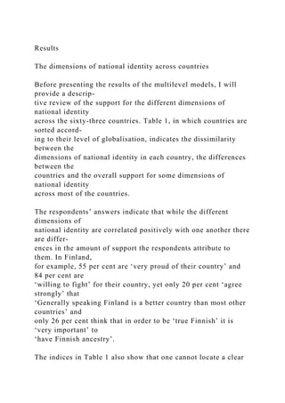 Results
The dimensions of national identity across countries
Before presenting the results of the multilevel models, I will
provide a descrip-
tive review of the support for the different dimensions of
national identity
across the sixty-three countries. Table 1, in which countries are
sorted accord-
ing to their level of globalisation, indicates the dissimilarity
between the
dimensions of national identity in each country, the differences
between the
countries and the overall support for some dimensions of
national identity
across most of the countries.
The respondents’ answers indicate that while the different
dimensions of
national identity are correlated positively with one another there
are differ-
ences in the amount of support the respondents attribute to
them. In Finland,
for example, 55 per cent are ‘very proud of their country’ and
84 per cent are
‘willing to fight’ for their country, yet only 20 per cent ‘agree
strongly’ that
‘Generally speaking Finland is a better country than most other
countries’ and
only 26 per cent think that in order to be ‘true Finnish’ it is
‘very important’ to
‘have Finnish ancestry’.
The indices in Table 1 also show that one cannot locate a clear
 