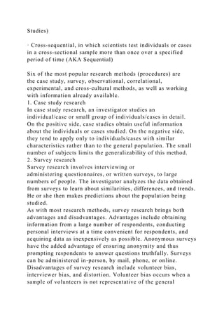 Studies)
· Cross‐sequential, in which scientists test individuals or cases
in a cross‐sectional sample more than once over a specified
period of time (AKA Sequential)
Six of the most popular research methods (procedures) are
the case study, survey, observational, correlational,
experimental, and cross‐cultural methods, as well as working
with information already available.
1. Case study research
In case study research, an investigator studies an
individual/case or small group of individuals/cases in detail.
On the positive side, case studies obtain useful information
about the individuals or cases studied. On the negative side,
they tend to apply only to individuals/cases with similar
characteristics rather than to the general population. The small
number of subjects limits the generalizability of this method.
2. Survey research
Survey research involves interviewing or
administering questionnaires, or written surveys, to large
numbers of people. The investigator analyzes the data obtained
from surveys to learn about similarities, differences, and trends.
He or she then makes predictions about the population being
studied.
As with most research methods, survey research brings both
advantages and disadvantages. Advantages include obtaining
information from a large number of respondents, conducting
personal interviews at a time convenient for respondents, and
acquiring data as inexpensively as possible. Anonymous surveys
have the added advantage of ensuring anonymity and thus
prompting respondents to answer questions truthfully. Surveys
can be administered in-person, by mail, phone, or online.
Disadvantages of survey research include volunteer bias,
interviewer bias, and distortion. Volunteer bias occurs when a
sample of volunteers is not representative of the general
 