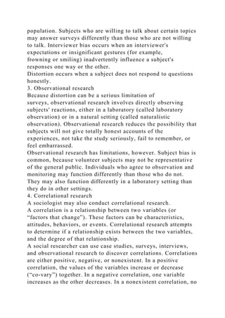 population. Subjects who are willing to talk about certain topics
may answer surveys differently than those who are not willing
to talk. Interviewer bias occurs when an interviewer's
expectations or insignificant gestures (for example,
frowning or smiling) inadvertently influence a subject's
responses one way or the other.
Distortion occurs when a subject does not respond to questions
honestly.
3. Observational research
Because distortion can be a serious limitation of
surveys, observational research involves directly observing
subjects' reactions, either in a laboratory (called laboratory
observation) or in a natural setting (called naturalistic
observation). Observational research reduces the possibility that
subjects will not give totally honest accounts of the
experiences, not take the study seriously, fail to remember, or
feel embarrassed.
Observational research has limitations, however. Subject bias is
common, because volunteer subjects may not be representative
of the general public. Individuals who agree to observation and
monitoring may function differently than those who do not.
They may also function differently in a laboratory setting than
they do in other settings.
4. Correlational research
A sociologist may also conduct correlational research.
A correlation is a relationship between two variables (or
“factors that change”). These factors can be characteristics,
attitudes, behaviors, or events. Correlational research attempts
to determine if a relationship exists between the two variables,
and the degree of that relationship.
A social researcher can use case studies, surveys, interviews,
and observational research to discover correlations. Correlations
are either positive, negative, or nonexistent. In a positive
correlation, the values of the variables increase or decrease
(“co‐vary”) together. In a negative correlation, one variable
increases as the other decreases. In a nonexistent correlation, no
 