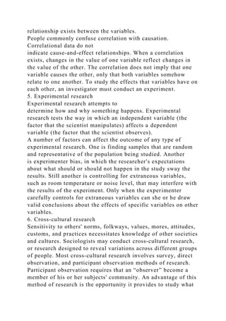 relationship exists between the variables.
People commonly confuse correlation with causation.
Correlational data do not
indicate cause‐and‐effect relationships. When a correlation
exists, changes in the value of one variable reflect changes in
the value of the other. The correlation does not imply that one
variable causes the other, only that both variables somehow
relate to one another. To study the effects that variables have on
each other, an investigator must conduct an experiment.
5. Experimental research
Experimental research attempts to
determine how and why something happens. Experimental
research tests the way in which an independent variable (the
factor that the scientist manipulates) affects a dependent
variable (the factor that the scientist observes).
A number of factors can affect the outcome of any type of
experimental research. One is finding samples that are random
and representative of the population being studied. Another
is experimenter bias, in which the researcher's expectations
about what should or should not happen in the study sway the
results. Still another is controlling for extraneous variables,
such as room temperature or noise level, that may interfere with
the results of the experiment. Only when the experimenter
carefully controls for extraneous variables can she or he draw
valid conclusions about the effects of specific variables on other
variables.
6. Cross-cultural research
Sensitivity to others' norms, folkways, values, mores, attitudes,
customs, and practices necessitates knowledge of other societies
and cultures. Sociologists may conduct cross‐cultural research,
or research designed to reveal variations across different groups
of people. Most cross‐cultural research involves survey, direct
observation, and participant observation methods of research.
Participant observation requires that an “observer” become a
member of his or her subjects' community. An advantage of this
method of research is the opportunity it provides to study what
 