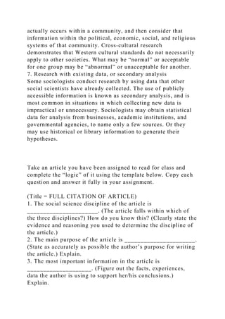 actually occurs within a community, and then consider that
information within the political, economic, social, and religious
systems of that community. Cross‐cultural research
demonstrates that Western cultural standards do not necessarily
apply to other societies. What may be “normal” or acceptable
for one group may be “abnormal” or unacceptable for another.
7. Research with existing data, or secondary analysis
Some sociologists conduct research by using data that other
social scientists have already collected. The use of publicly
accessible information is known as secondary analysis, and is
most common in situations in which collecting new data is
impractical or unnecessary. Sociologists may obtain statistical
data for analysis from businesses, academic institutions, and
governmental agencies, to name only a few sources. Or they
may use historical or library information to generate their
hypotheses.
Take an article you have been assigned to read for class and
complete the “logic” of it using the template below. Copy each
question and answer it fully in your assignment.
(Title = FULL CITATION OF ARTICLE)
1. The social science discipline of the article is
______________________. (The article falls within which of
the three disciplines?) How do you know this? (Clearly state the
evidence and reasoning you used to determine the discipline of
the article.)
2. The main purpose of the article is ______________________.
(State as accurately as possible the author’s purpose for writing
the article.) Explain.
3. The most important information in the article is
____________________. (Figure out the facts, experiences,
data the author is using to support her/his conclusions.)
Explain.
 