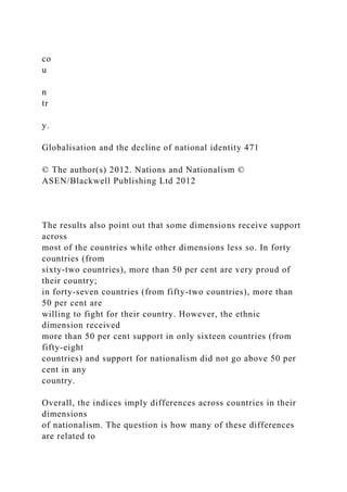 co
u
n
tr
y.
Globalisation and the decline of national identity 471
© The author(s) 2012. Nations and Nationalism ©
ASEN/Blackwell Publishing Ltd 2012
The results also point out that some dimensions receive support
across
most of the countries while other dimensions less so. In forty
countries (from
sixty-two countries), more than 50 per cent are very proud of
their country;
in forty-seven countries (from fifty-two countries), more than
50 per cent are
willing to fight for their country. However, the ethnic
dimension received
more than 50 per cent support in only sixteen countries (from
fifty-eight
countries) and support for nationalism did not go above 50 per
cent in any
country.
Overall, the indices imply differences across countries in their
dimensions
of nationalism. The question is how many of these differences
are related to
 