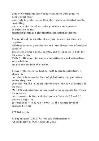 gender. Overall, because younger and more well-educated
people react more
positively to globalisation than older and less educated people,
controlling
these individual-level variables provides a more precise
examination of the
relationship between globalisation and national identity.
The results of the multilevel analysis indicate that there are
negative
relations between globalisation and three dimensions of national
identity:
patriotism, ethnic national identity and willingness to fight for
the country (see
Table 2). However, for national identification and nationalism,
such relations
are not evident from the results.
Figure 1 illustrates the findings with regard to patriotism. It
shows the
correlation between the level of globalisation and patriotism
across sixty-two
countries. Unlike in the multilevel model, the unit of analysis is
the state
(N = 62) and patriotism is measured in the aggregate level from
the respond-
ents’ answers. In line with the results of Models 2.2 and 2.5,
there is a negative
correlation (r = -0.433; p < 0.001) at the country level of
analysis between
472 Gal Ariely
© The author(s) 2012. Nations and Nationalism ©
ASEN/Blackwell Publishing Ltd 2012
 