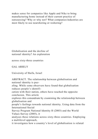 makes sense for companies like Apple and Nike to bring
manufacturing home instead of their current practice of
outsourcing? Why or why not? What companies/industries are
most likely to use nearshoring or reshoring?
Globalisation and the decline of
national identity? An exploration
across sixty-three countries
GAL ARIELY
University of Haifa, Israel
ABSTRACT. The relationship between globalisation and
national identity is puz-
zling. While some observers have found that globalisation
reduces people’s identifi-
cation with their nation, others have reached the opposite
conclusion. This article
explores this conundrum by examining the relationship between
globalisation and
people’s feelings towards national identity. Using data from the
International Social
Survey Program National Identity II (2003) and the World
Values Survey (2005), it
analyses these relations across sixty-three countries. Employing
a multilevel approach,
it investigates how a country’s level of globalisation is related
 