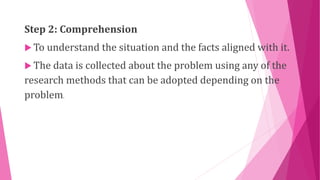 Step 2: Comprehension
 To understand the situation and the facts aligned with it.
 The data is collected about the problem using any of the
research methods that can be adopted depending on the
problem.
 