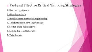 1.Fast and Effective Critical Thinking Strategies
1. Use the right tools
2. Give them slack
3. Involve them in reverse engineering
4. Teach students how to prioritize
5. Switch their perspective
6. Let students collaborate
7. Take breaks
 