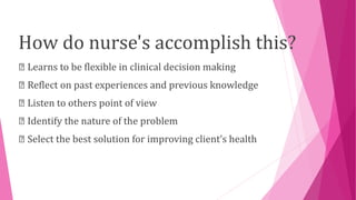 How do nurse's accomplish this?
Learns to be flexible in clinical decision making
Reflect on past experiences and previous knowledge
Listen to others point of view
Identify the nature of the problem
Select the best solution for improving client’s health
 