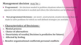 Management decision may be :-
 Programmed:- Are decision needed in problem situations where it is immediately
apparent what information is needed and where the information can be obtained.
 Non programmed decisions:- are novel , unstructured, creative decisions that are
made to solve problems for which no well defined strategies are available.
1. Characteristics of Decisions:-
2. Mental process
3. Choice of alternatives
4. Uncertainty of results( Decision is predictive for future)
5. Affected by feeling
6. Resolve organizational conflicts& personal conflicts
 