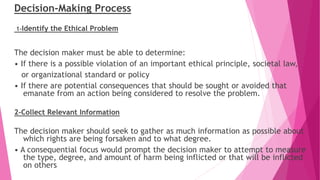 Decision-Making Process
1-Identify the Ethical Problem
The decision maker must be able to determine:
• If there is a possible violation of an important ethical principle, societal law,
or organizational standard or policy
• If there are potential consequences that should be sought or avoided that
emanate from an action being considered to resolve the problem.
2-Collect Relevant Information
The decision maker should seek to gather as much information as possible about
which rights are being forsaken and to what degree.
• A consequential focus would prompt the decision maker to attempt to measure
the type, degree, and amount of harm being inflicted or that will be inflicted
on others
 