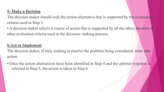 5- Make a Decision
The decision maker should seek the action alternative that is supported by the evaluation
criteria used in Step 3.
• A decision maker selects a course of action that is supported by all the ethics theories or
other evaluation criteria used in the decision- making process.
6-Act or Implement
The decision maker, if truly seeking to resolve the problem being considered, must take
action.
• Once the action alternatives have been identified in Step 4 and the optimal response is
selected in Step 5, the action is taken in Step 6
 