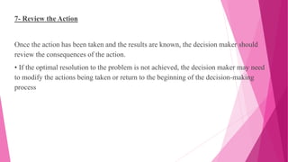 7- Review the Action
Once the action has been taken and the results are known, the decision maker should
review the consequences of the action.
• If the optimal resolution to the problem is not achieved, the decision maker may need
to modify the actions being taken or return to the beginning of the decision-making
process
 