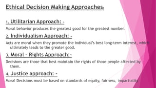 Ethical Decision Making Approaches:
1. Utilitarian Approach: –
Moral behavior produces the greatest good for the greatest number.
2. Individualism Approach: –
Acts are moral when they promote the individual’s best long-term interest, which
ultimately leads to the greater good.
3. Moral – Rights Approach:-
Decisions are those that best maintain the rights of those people affected by
them.
4. Justice approach: –
Moral Decisions must be based on standards of equity, fairness, impartiality
 