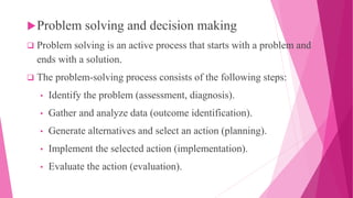 Problem solving and decision making
 Problem solving is an active process that starts with a problem and
ends with a solution.
 The problem-solving process consists of the following steps:
• Identify the problem (assessment, diagnosis).
• Gather and analyze data (outcome identification).
• Generate alternatives and select an action (planning).
• Implement the selected action (implementation).
• Evaluate the action (evaluation).
 