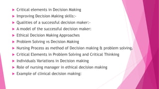  Critical elements in Decision Making
 Improving Decision Making skills:-
 Qualities of a successful decision maker:-
 A model of the successful decision maker:
 Ethical Decision Making Approaches
 Problem Solving vs Decision Making
 Nursing Process as method of Decision making & problem solving.
 Critical Elements in Problem Solving and Critical Thinking
 Individuals Variations in Decision making
 Role of nursing manager in ethical decision making
 Example of clinical decision making:
 