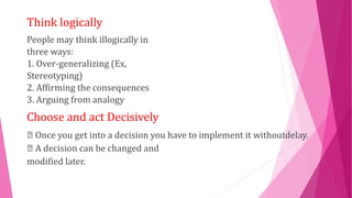 Think logically
People may think illogically in
three ways:
1. Over-generalizing (Ex,
Stereotyping)
2. Affirming the consequences
3. Arguing from analogy
Choose and act Decisively
Once you get into a decision you have to implement it withoutdelay.
A decision can be changed and
modified later.
 