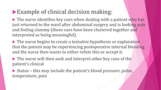 Example of clinical decision making:
 The nurse identifies key cues when dealing with a patient who has
just returned to the ward after abdominal surgery and is looking pale
and feeling clammy (these cues have been clustered together and
interpreted as being meaningful).
 The nurse begins to create a tentative hypothesis or explanation
that the patient may be experiencing postoperative internal bleeding
and the nurse then wants to either refute this or accept it.
 The nurse will then seek and interpret other key cues of the
patient’s clinical
 Status – this may include the patient’s blood pressure, pulse,
temperature, pain
 