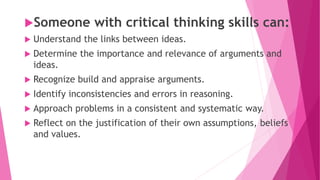 Someone with critical thinking skills can:
 Understand the links between ideas.
 Determine the importance and relevance of arguments and
ideas.
 Recognize build and appraise arguments.
 Identify inconsistencies and errors in reasoning.
 Approach problems in a consistent and systematic way.
 Reflect on the justification of their own assumptions, beliefs
and values.
 