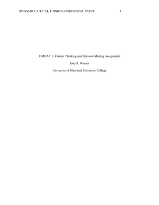 DMBA610: CRITICAL THINKING INDIVIDUAL PAPER                        1




           DMBA610: Critical Thinking and Decision Making Assignment

                                 Jody R. Warner

                    University of Maryland University College
 